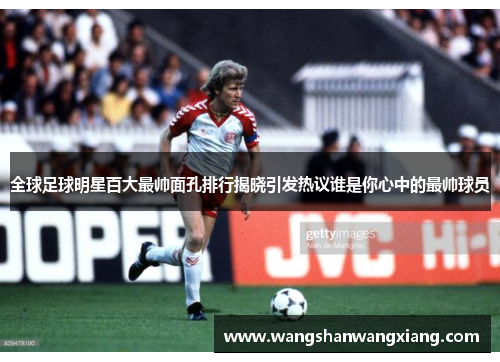 全球足球明星百大最帅面孔排行揭晓引发热议谁是你心中的最帅球员