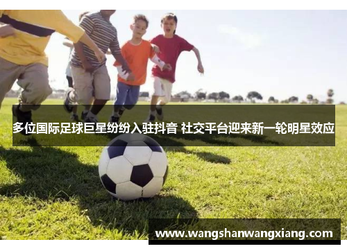 多位国际足球巨星纷纷入驻抖音 社交平台迎来新一轮明星效应